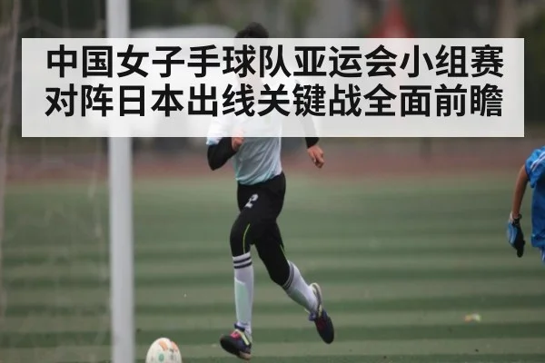 中国女子手球队亚运会小组赛对阵日本出线关键战全面前瞻