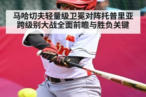 马哈切夫轻量级卫冕对阵托普里亚跨级别大战全面前瞻与胜负关键