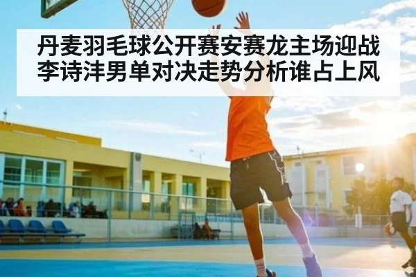 丹麦羽毛球公开赛安赛龙主场迎战李诗沣男单对决走势分析谁占上风