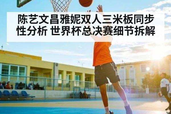 陈艺文昌雅妮双人三米板同步性分析 世界杯总决赛细节拆解