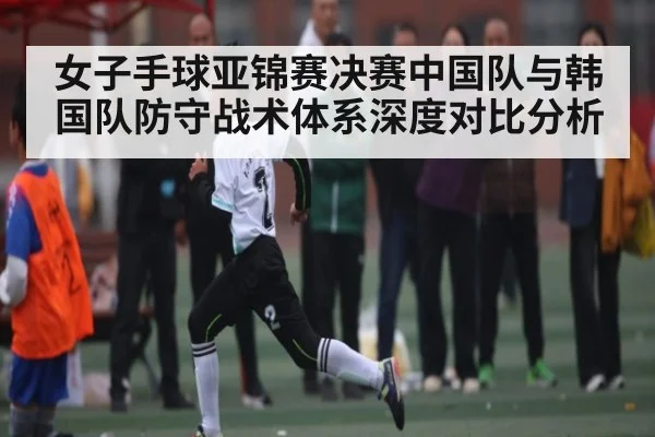 女子手球亚锦赛决赛中国队与韩国队防守战术体系深度对比分析